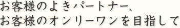 お客様のよきパートナー、お客様のオンリーワンを目指して